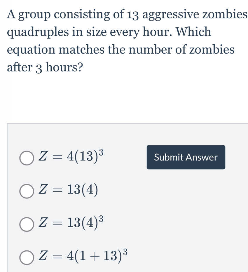 A group consisting of 13 aggressive zombies
quadruples in size every hour. Which
equation matches the number of zombies
after 3 hours?
Z=4(13)^3 Submit Answer
Z=13(4)
Z=13(4)^3
Z=4(1+13)^3