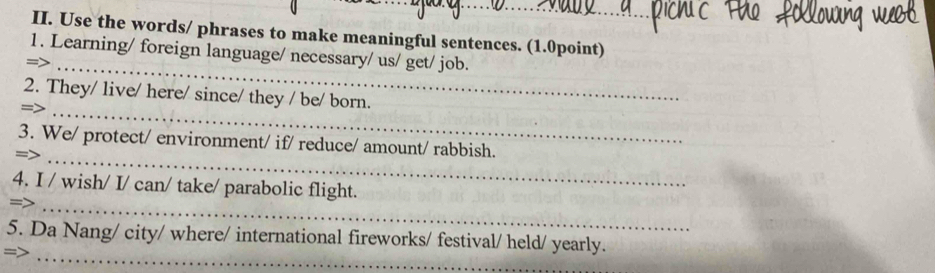 Use the words/ phrases to make meaningful sentences. (1.0point) 
_ 
1. Learning/ foreign language/ necessary/ us/ get/ job. 
2. They/ live/ here/ since/ they / be/ born. 
_= 
3. We/ protect/ environment/ if/ reduce/ amount/ rabbish. 
=>_ 
4. I / wish/ I/ can/ take/ parabolic flight. 
=>_ 
_ 
5. Da Nang/ city/ where/ international fireworks/ festival/ held/ yearly. 
=