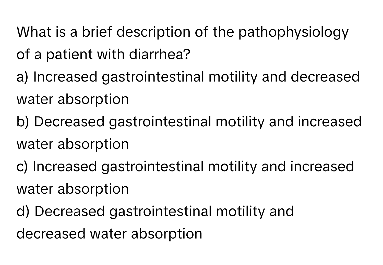 What is a brief description of the pathophysiology of a patient with diarrhea?  
a) Increased gastrointestinal motility and decreased water absorption  
b) Decreased gastrointestinal motility and increased water absorption  
c) Increased gastrointestinal motility and increased water absorption  
d) Decreased gastrointestinal motility and decreased water absorption