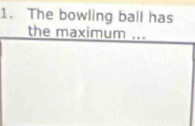 The bowling ball has 
the maximum ...