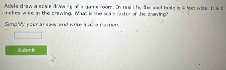 Adele drew a scale drawing of a game room. In real life, the pool table is 4 feet wide. It is 6 . inches wide in the drawing. What is the scale factor of the drawing? 
Simplify your answer and write it as a fraction. 
Submit