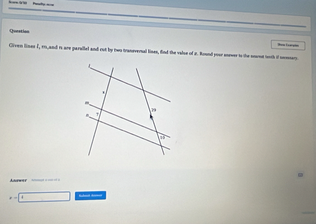 Scores G/10 Pealtys nome 
Question 
Show Examples 
Given lines 2, 11,and 11 are parallel and cut by two transversal lines, find the value of 2. Round your answer to the nearest tenth if necessary. 
Answer Anmpt a on of a
z=4
Suhmut Answer