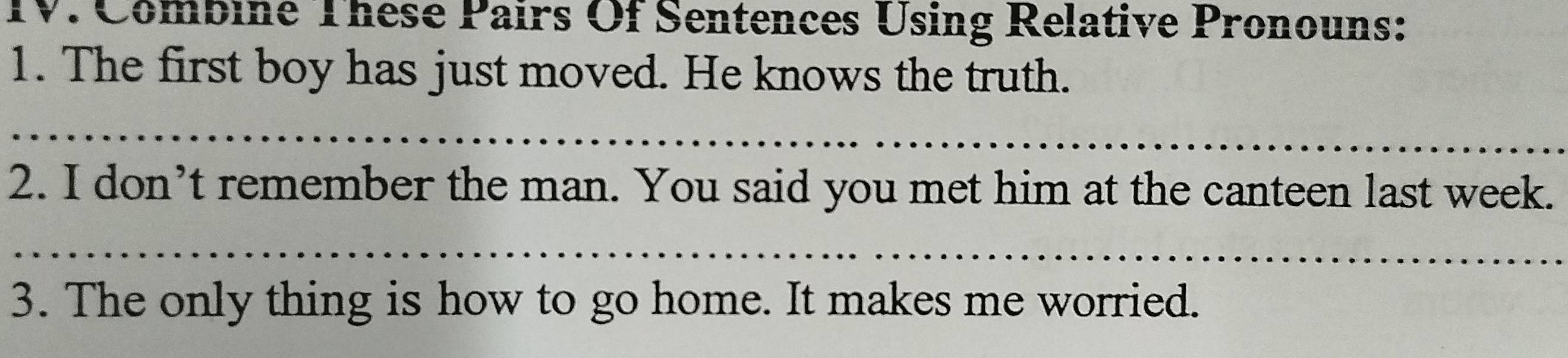 Combine These Pairs Of Sentences Using Relative Pronouns: 
1. The first boy has just moved. He knows the truth. 
_ 
2. I don’t remember the man. You said you met him at the canteen last week. 
_ 
3. The only thing is how to go home. It makes me worried.