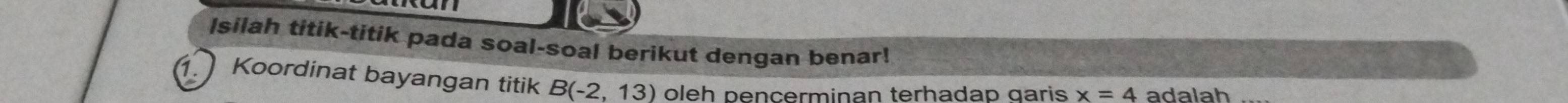 Isilah titik-titik pada soal-soal berikut dengan benar! 
Koordinat bayangan titik B(-2,13) oleh pencerminan terhadap garis x=4 adalah