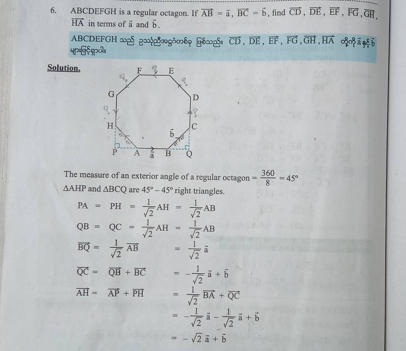 ABCDEFGH is a regular octagon. If vector AB=vector a,vector BC=vector b , find vector CD,vector DE,vector EF,vector FG,vector GH,
vector HA in terms of vector a and vector b.
ABCDEFGH ∞2 |-y2|gH∽s| ∠S.S| vector CD,vector DE,vector EF,vector FG,vector GH,vector HA ० ā ,§b
QP:GS]PO)11
Solution.
The measure of an exterior angle of a regular octagon = 360/8 =45°
△ AHP and △ BCQ are 45°-45° right triangles.
PA=PH= 1/sqrt(2) AH= 1/sqrt(2) AB
QB=QC= 1/sqrt(2) AH= 1/sqrt(2) AB
vector BQ= 1/sqrt(2) vector AB = 1/sqrt(2) vector a
vector QC=vector QB+vector BC =- 1/sqrt(2) vector a+vector b
vector AH=vector AP+vector PH = 1/sqrt(2) vector BA+vector QC
=- 1/sqrt(2) vector a- 1/sqrt(2) vector a+vector b
=-sqrt(2)vector a+vector b