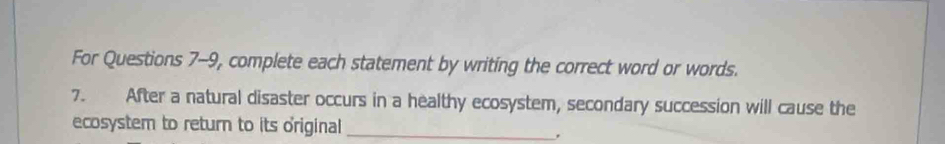 For Questions 7-9, complete each statement by writing the correct word or words. 
7. After a natural disaster occurs in a healthy ecosystem, secondary succession will cause the 
ecosystem to return to its original_ 
,