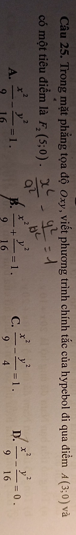 Trong mặt phẳng tọa độ Oxy, viết phương trình chính tắc của hypebol đi qua điểm A(3;0) và
có một tiêu điểm là F_2(5;0).
D.
A.  x^2/9 - y^2/16 =1.  x^2/9 + y^2/16 =1.  x^2/9 - y^2/4 =1.  x^2/9 - y^2/16 =0. 
B.
C.