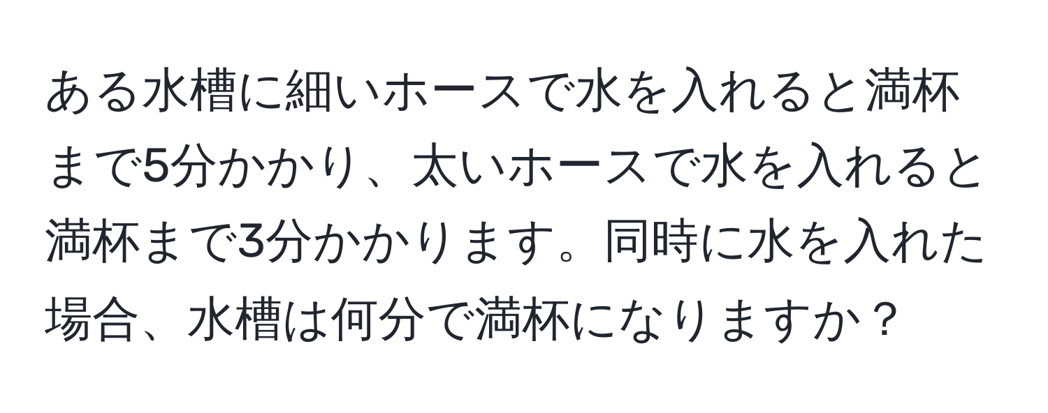 ある水槽に細いホースで水を入れると満杯まで5分かかり、太いホースで水を入れると満杯まで3分かかります。同時に水を入れた場合、水槽は何分で満杯になりますか？