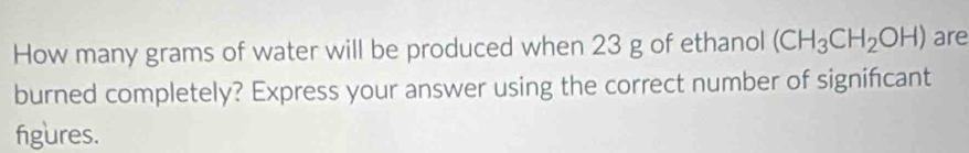 How many grams of water will be produced when 23 g of ethanol (CH_3CH_2OH) are 
burned completely? Express your answer using the correct number of signifcant 
figures.