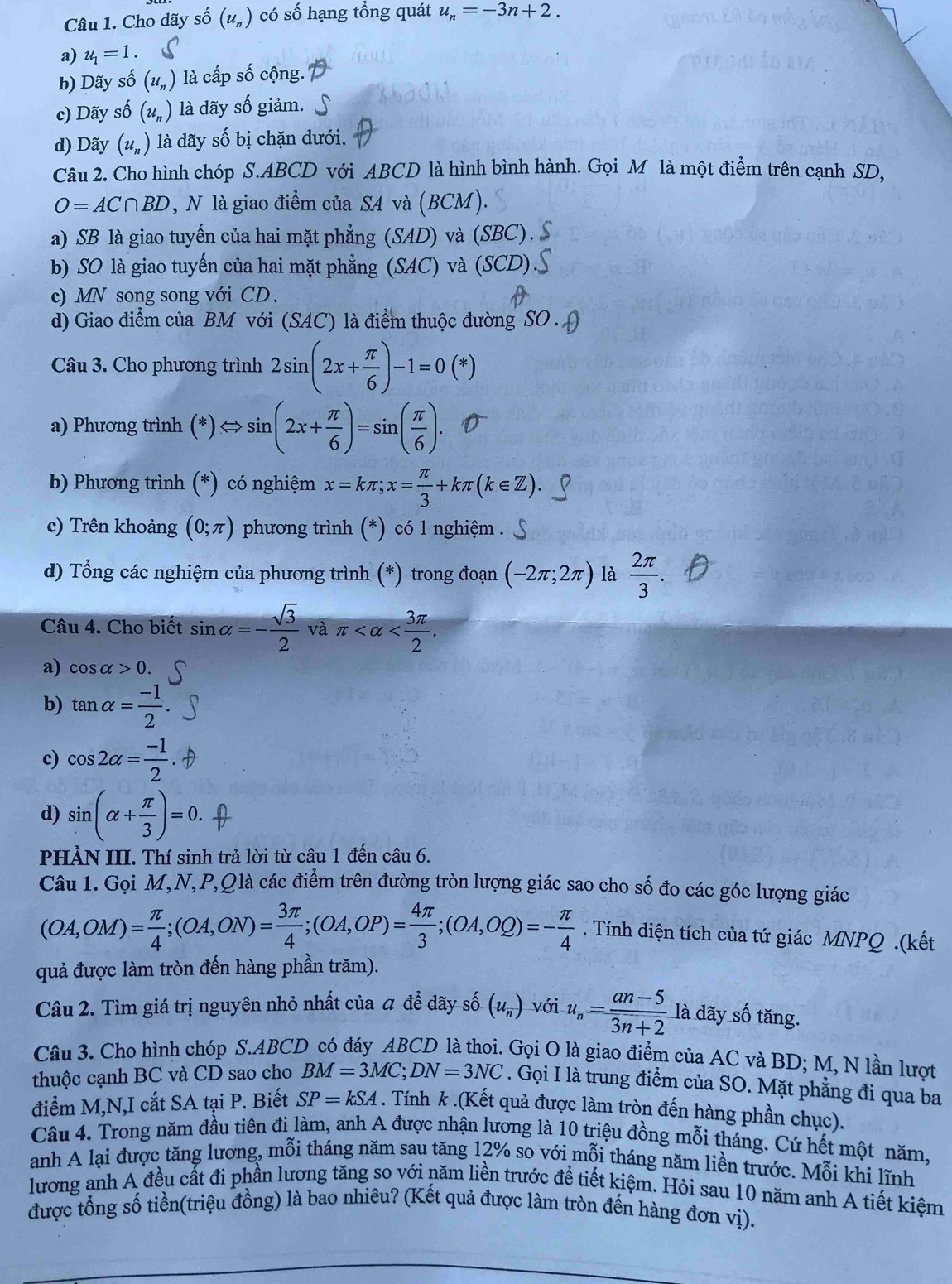 Cho dãy số (u_n) có số hạng tổng quát u_n=-3n+2.
a) u_1=1.
b) Dãy số (u_n) là cấp số cộng.
c) Dãy số (u_n) là dãy số giảm.
d) Dãy (u_n) là dãy số bị chặn dưới.
Câu 2. Cho hình chóp S.ABCD với ABCD là hình bình hành. Gọi M là một điểm trên cạnh SD,
O=AC∩ BD , N là giao điểm của SA và (BCM).
a) SB là giao tuyến của hai mặt phẳng (SAD) và (SBC).
b) SO là giao tuyến của hai mặt phẳng (SAC) và (SCD)
c) MN song song với CD.
d) Giao điểm của BM với (SAC) là điểm thuộc đường SO .
Câu 3. Cho phương trình 2sin (2x+ π /6 )-1=0(*)
a) Phương trình (* ) Leftrightarrow sin (2x+ π /6 )=sin ( π /6 ).
b) Phương trình (*) có nghiệm x=kπ ;x= π /3 +kπ (k∈ Z).
c) Trên khoảng (0;π ) phương trình (*) có 1 nghiệm .
d) Tổng các nghiệm của phương trình (*) trong đoạn (-2π ;2π ) là  2π /3 .
Câu 4. Cho biết sin alpha =- sqrt(3)/2  và π
a) cos alpha >0.
b) tan alpha = (-1)/2 
c) cos 2alpha = (-1)/2 
d) sin (alpha + π /3 )=0.
PHÀN III. Thí sinh trả lời từ câu 1 đến câu 6.
Câu 1. Gọi M,N,P,Qlà các điểm trên đường tròn lượng giác sao cho số đo các góc lượng giác
(OA,OM)= π /4 ;(OA,ON)= 3π /4 ;(OA,OP)= 4π /3 ;(OA,OQ)=- π /4 . Tính diện tích của tứ giác MNPQ .(kết
quả được làm tròn đến hàng phần trăm).
Câu 2. Tìm giá trị nguyên nhỏ nhất của á để dãy số (u_n) với u_n= (an-5)/3n+2  là dãy số tăng.
Câu 3. Cho hình chóp S.ABCD có đáy ABCD là thoi. Gọi O là giao điểm của AC và BD; M, N lần lượt
thuộc cạnh BC và CD sao cho BM=3MC;DN=3NC. Gọi I là trung điểm của SO. Mặt phẳng đi qua ba
điểm M,N,I cắt SA tại P. Biết SP=kSA. Tính k .(Kết quả được làm tròn đến hàng phần chục).
Câu 4. Trong năm đầu tiên đi làm, anh A được nhận lương là 10 triệu đồng mỗi tháng. Cứ hết một năm.
anh A lại được tăng lương, mỗi tháng năm sau tăng 12% so với mỗi tháng năm liền trước. Moverline M i khi lĩnh
lương anh A đều cất đi phần lương tăng so với năm liền trước đề tiết kiệm. Hỏi sau 10 năm anh A tiết kiệm
được tổng số tiền(triệu đồng) là bao nhiêu? (Kết quả được làm tròn đến hàng đơn vị).