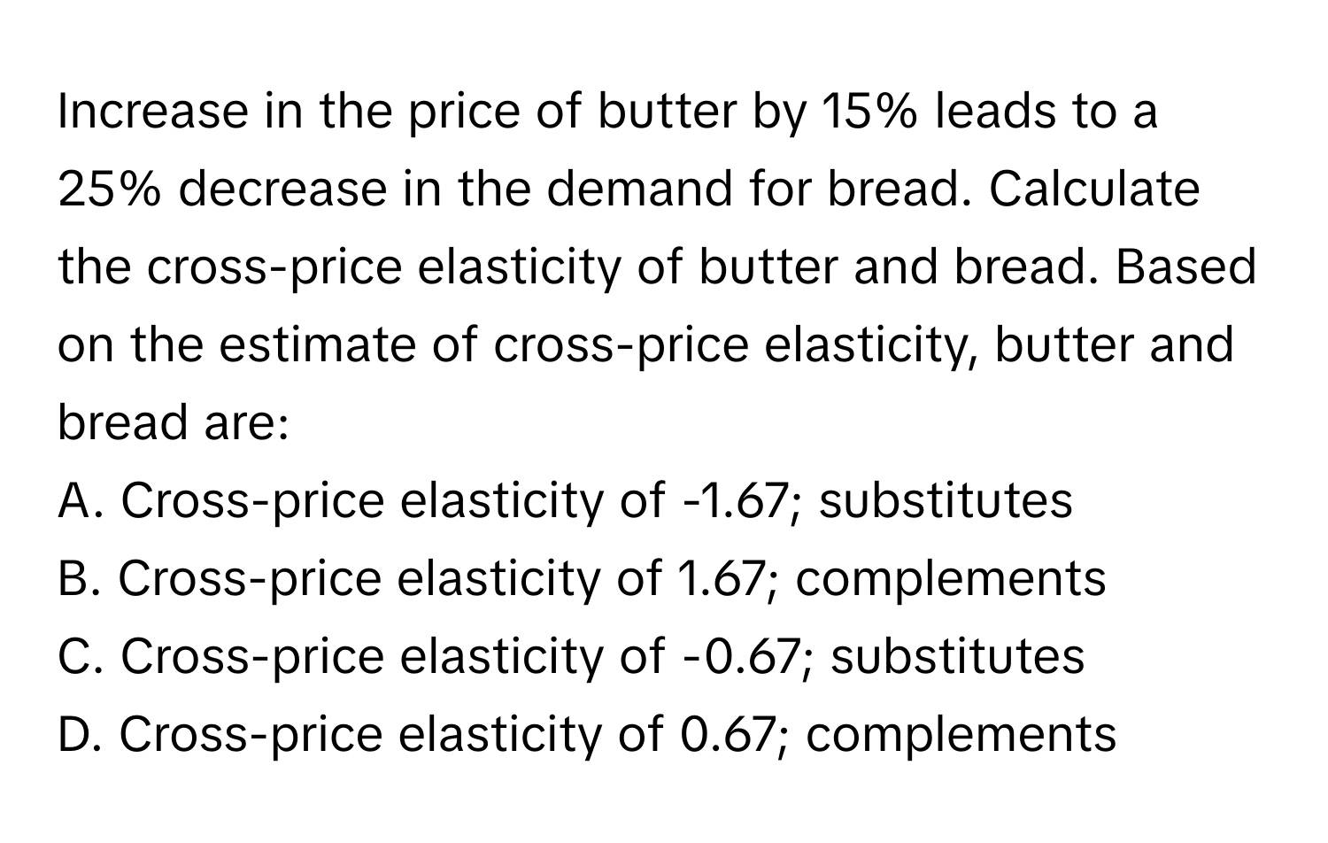 Increase in the price of butter by 15% leads to a 25% decrease in the demand for bread. Calculate the cross-price elasticity of butter and bread. Based on the estimate of cross-price elasticity, butter and bread are:

A. Cross-price elasticity of -1.67; substitutes
B. Cross-price elasticity of 1.67; complements
C. Cross-price elasticity of -0.67; substitutes
D. Cross-price elasticity of 0.67; complements