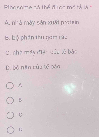 Ribosome có thể được mô tả là *
A. nhà máy sản xuất protein
B. bộ phận thu gom rác
C. nhà máy điện của tế bào
D. bộ não của tế bào
A
B
C
D