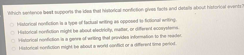 Which sentence best supports the idea that historical nonfiction gives facts and details about historical events?
Historical nonfiction is a type of factual writing as opposed to fictional writing.
Historical nonfiction might be about electricity, matter, or different ecosystems.
Historical nonfiction is a genre of writing that provides information to the reader.
Historical nonfiction might be about a world conflict or a different time period.