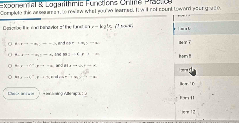 Exponential & Logarithmic Functions Online Practice
Complete this assessment to review what you've learned. It will not count toward your grade.
πσπ ə
Describe the end behavior of the function y=log  1/2 x (1 point)
Item 6
As xto -∈fty , yto -∈fty , and as xto ∈fty , yto ∈fty , Item 7
As xto -∈fty , yto ∈fty , and as xto 0, yto -∈fty. Item 8
As xto 0^+, yto -∈fty , and as xto ∈fty , yto ∈fty.
Item varepsilon |1
As xto 0^+, yto ∈fty , and as xto ∈fty , yto -∈fty.
Item 10
Check answer Remaining Attempts : 3
Item 11
Item 12