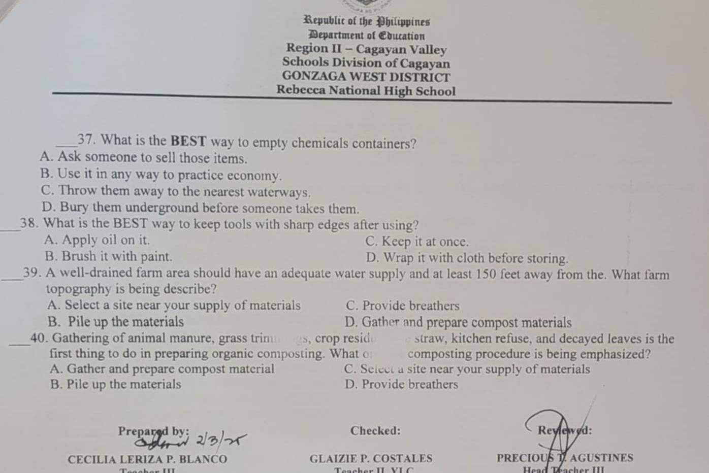 Republic of the Philippines
Department of Education
Region II - Cagayan Valley
Schools Division of Cagayan
GONZAGA WEST DISTRICT
Rebecca National High School
_37. What is the BEST way to empty chemicals containers?
A. Ask someone to sell those items.
B. Use it in any way to practice economy.
C. Throw them away to the nearest waterways.
D. Bury them underground before someone takes them.
_38. What is the BEST way to keep tools with sharp edges after using?
A. Apply oil on it. C. Keep it at once.
B. Brush it with paint. D. Wrap it with cloth before storing.
_39. A well-drained farm area should have an adequate water supply and at least 150 feet away from the. What farm
topography is being describe?
A. Select a site near your supply of materials C. Provide breathers
B. Pile up the materials D. Gather and prepare compost materials
_40. Gathering of animal manure, grass trim , crop resid . straw, kitchen refuse, and decayed leaves is the
first thing to do in preparing organic composting. What o composting procedure is being emphasized?
A. Gather and prepare compost material C. Select a site near your supply of materials
B. Pile up the materials D. Provide breathers
Prepared by Checked: Reylewed:
CECILIA LERIZA P. BLANCO GLAIZIE P. COSTALES PRECIOUS AGUSTINES
Head Teacher III