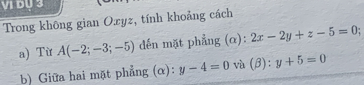 VI DU 3 
Trong không gian Oxyz, tính khoảng cách 
a) Từ A(-2;-3;-5) đến mặt phẳng (α): 2x-2y+z-5=0 : 
b) Giữa hai mặt phẳng (α): y-4=0 và (β): y+5=0