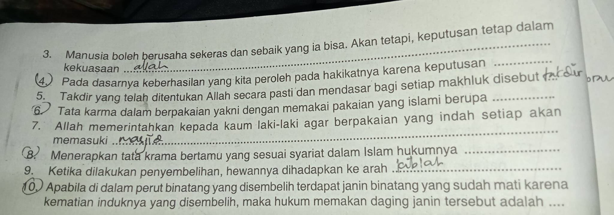 Manusia boleh berusaha sekeras dan sebaik yang ia bisa. Akan tetapi, keputusan tetap dalam 
kekuasaan .. 
4) Pada dasarnya keberhasilan yang kita peroleh pada hakikatnya karena keputusan 
_ 
5. Takdir yang telah ditentukan Allah secara pasti dan mendasar bagi setiap makhluk disebut 
⑥ Tata karma dalam berpakaian yakni dengan memakai pakaian yang islami berupa_ 
7. Allah memerintahkan kepada kaum laki-laki agar berpakaian yang indah setiap akan 
memasuki . 
_ 
_ 
8 Menerapkan tata krama bertamu yang sesuai syariat dalam Islam hukumnya_ 
9. Ketika dilakukan penyembelihan, hewannya dihadapkan ke arah ._ 
() Apabila di dalam perut binatang yang disembelih terdapat janin binatang yang sudah mati karena 
kematian induknya yang disembelih, maka hukum memakan daging janin tersebut adalah ....