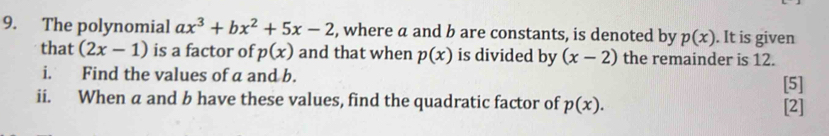 The polynomial ax^3+bx^2+5x-2 , where a and b are constants, is denoted by p(x). It is given 
that (2x-1) is a factor of p(x) and that when p(x) is divided by (x-2) the remainder is 12. 
i. Find the values of a and b. [5] 
ii. When a and b have these values, find the quadratic factor of p(x). [2]