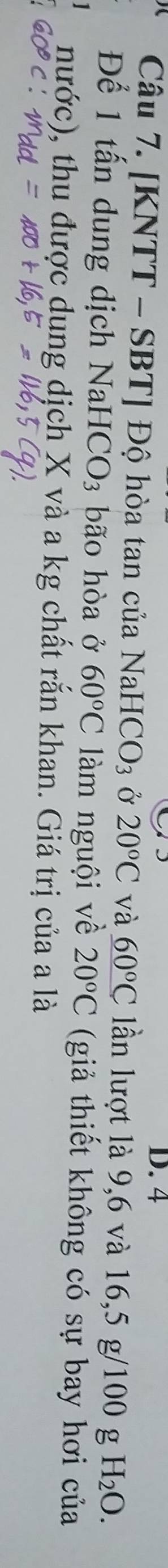 4
Câu 7. [KNTT - SBT] Độ hòa tan của Na HCO_3 Ở 20°C và _ 60°C lần lượt là 9,6 và 16, 5 g/100 g H_2O. 
Để 1 tấn dung dịch NaH CO_3 bão hòa ở 60°C làm nguội về 20°C (giả thiết không có sự bay hơi của 
nước), thu được dung dịch X và a kg chất rắn khan. Giá trị của a là