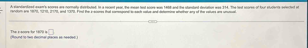 A standardized exam's scores are normally distributed. In a recent year, the mean test score was 1468 and the standard deviation was 314. The test scores of four students selected at 
random are 1870, 1210, 2170, and 1370. Find the z-scores that correspond to each value and determine whether any of the values are unusual. 
The z-score for 1870 is □. 
(Round to two decimal places as needed.)