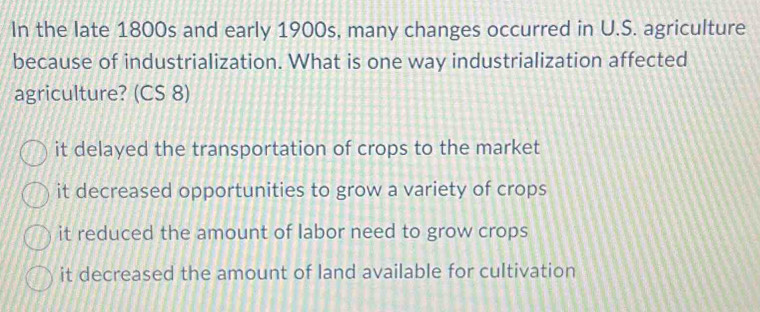 In the late 1800s and early 1900s, many changes occurred in U.S. agriculture
because of industrialization. What is one way industrialization affected
agriculture? (CS 8)
it delayed the transportation of crops to the market
it decreased opportunities to grow a variety of crops
it reduced the amount of labor need to grow crops
it decreased the amount of land available for cultivation