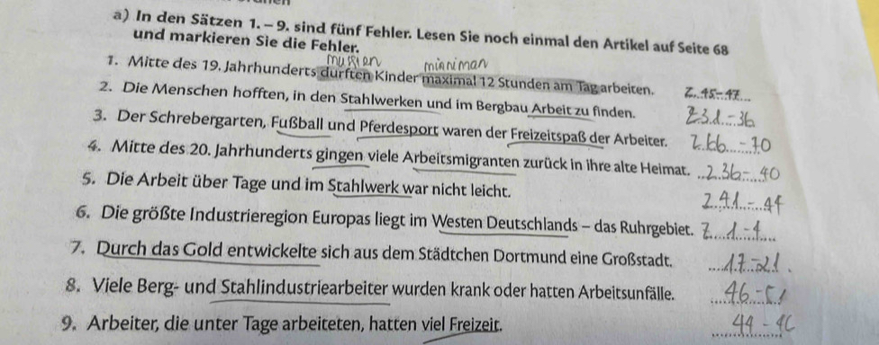 In den Sätzen 1. - 9. sind fünf Fehler. Lesen Sie noch einmal den Artikel auf Seite 68
und markieren Sie die Fehler. 
1. Mitte des 19. Jahrhunderts durften Kinder maximal 12 Stunden am Tag arbeiten. 
2. Die Menschen hofften, in den Stahlwerken und im Bergbau Arbeit zu finden. 
3. Der Schrebergarten, Fußball und Pferdesport waren der Freizeitspaß der Arbeiter._ 
_ 
4. Mitte des 20. Jahrhunderts gingen viele Arbeitsmigranten zurück in ihre alte Heimat._ 
5. Die Arbeit über Tage und im Stahlwerk war nicht leicht. 
6. Die größte Industrieregion Europas liegt im Westen Deutschlands - das Ruhrgebiet.__ 
_ 
7. Durch das Gold entwickelte sich aus dem Städtchen Dortmund eine Großstadt. 
8. Viele Berg- und Stahlindustriearbeiter wurden krank oder hatten Arbeitsunfälle._ 
9. Arbeiter, die unter Tage arbeiteten, hatten viel Freizeit. 
_