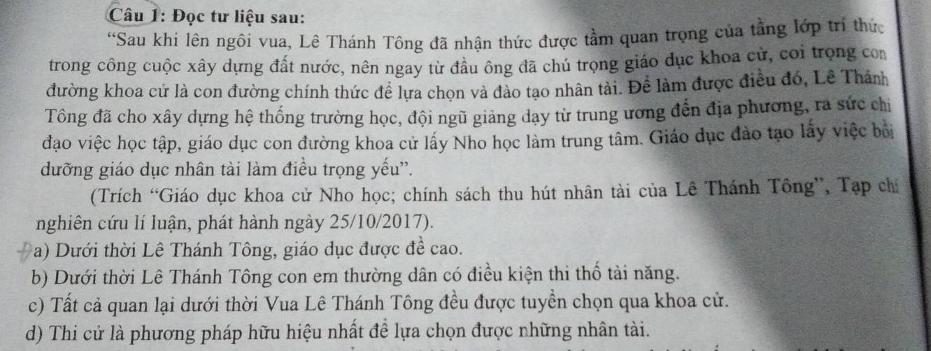 Đọc tư liệu sau: 
*Sau khi lên ngôi vua, Lê Thánh Tông đã nhận thức được tầm quan trọng của tầng lớp trí thức 
trong công cuộc xây dựng đất nước, nên ngay từ đầu ông đã chú trọng giáo đục khoa cử, coi trọng com 
đường khoa cử là con đường chính thức để lựa chọn và đào tạo nhân tài. Để làm được điều đó, Lê Thánh 
Tổng đã cho xây dựng hệ thống trường học, đội ngũ giảng dạy từ trung ương đến địa phương, ra sức chỉ 
đạo việc học tập, giáo dục con đường khoa cử lấy Nho học làm trung tâm. Giáo dục đảo tạo lấy việc bởi 
dưỡng giáo dục nhân tài làm điều trọng yếu'. 
(Trích “Giáo dục khoa cử Nho học; chính sách thu hút nhân tài của Lê Thánh Tông”, Tạp chỉ 
nghiên cứu lí luận, phát hành ngày 25/10/2017). 
a) Dưới thời Lê Thánh Tông, giáo dục được đề cao. 
b) Dưới thời Lê Thánh Tông con em thường dân có điều kiện thi thổ tài năng. 
c) Tất cả quan lại dưới thời Vua Lê Thánh Tông đều được tuyển chọn qua khoa cử. 
d) Thi cử là phương pháp hữu hiệu nhất đề lựa chọn được những nhân tài.