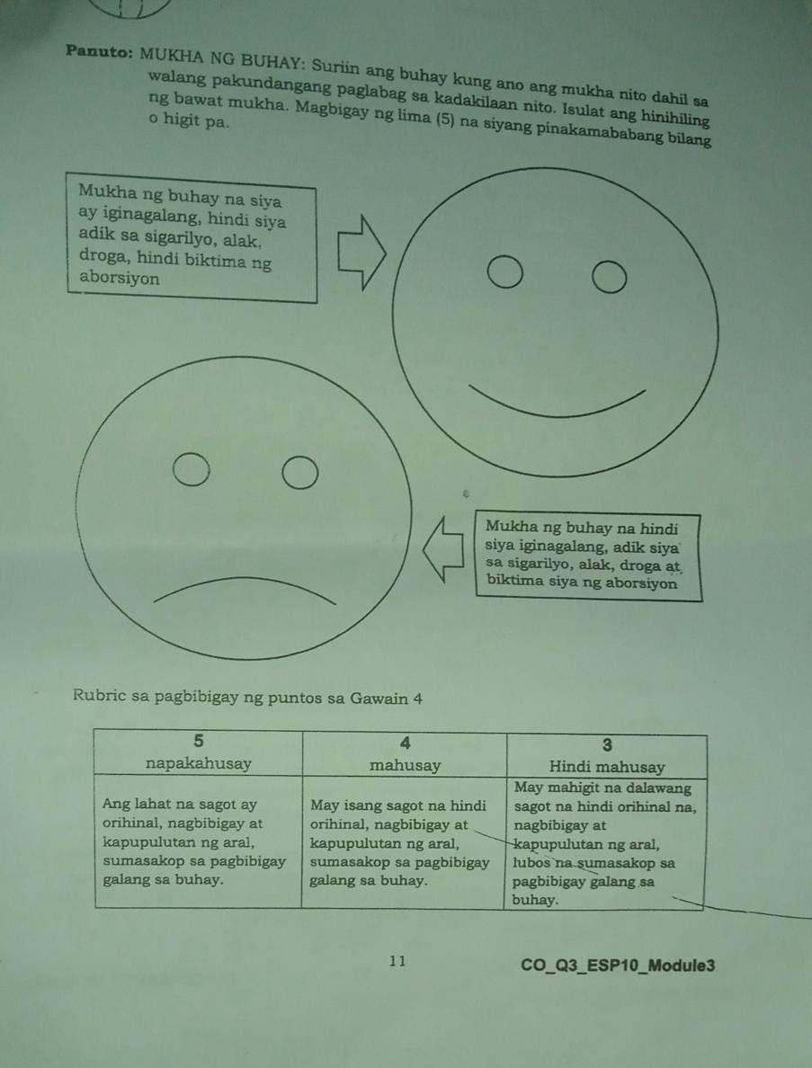 Panuto: MUKHA NG BUHAY: Suriin ang buhay kung ano ang mukha nito dahil sa
walang pakundangang paglabag sa kadakilaan nito. Isulat ang hinihiling
ng bawat mukha. Magbigay ng lima (5) na siyang pinakamababang bilang
o higit pa.
Rubric sa pagbibigay ng puntos sa Gawain 4
5
4
3
napakahusay mahusay Hindi mahusay
May mahigit na dalawang
Ang lahat na sagot ay May isang sagot na hindi sagot na hindi orihinal na.
orihinal, nagbibigay at orihinal, nagbibigay at nagbibigay at
kapupulutan ng aral, kapupulutan ng aral, kapupulutan ng aral,
sumasakop sa pagbibigay sumasakop sa pagbibigay lubos na sumasakop sa
galang sa buhay. galang sa buhay. pagbibigay galang sa
buhay.
11
CO_Q3_ESP10_Module3