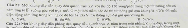 6
6
Câu 21: Một khung dây dẫn quay đều quanh trục xx^, với tốc độ 150 vòng/phút trong một từ trường đều có
cảm ứng từ vector B vuông góc với trục XX' T. Ở một thời điểm nào đó thì từ thông gửi qua khung là 4 Wb thì suất
điện động cảm ứng trong khung có độ lớn là 15π V Từ Từ thông cực đại gửi qua khung là
A. 5 Wb. B. 6π Wb C. 6 Wb. D. 5π Wb.
Câu 22: Một khung dây dẫn phầng dẹt, quay đều quanh trục Δ nằm trong mặt phẳng khung dây, trong một
từ trường đều có xéstợ cảm ứng từ xuộng góc với trục quay A Từ thông cực đại qua diện tích khung dây