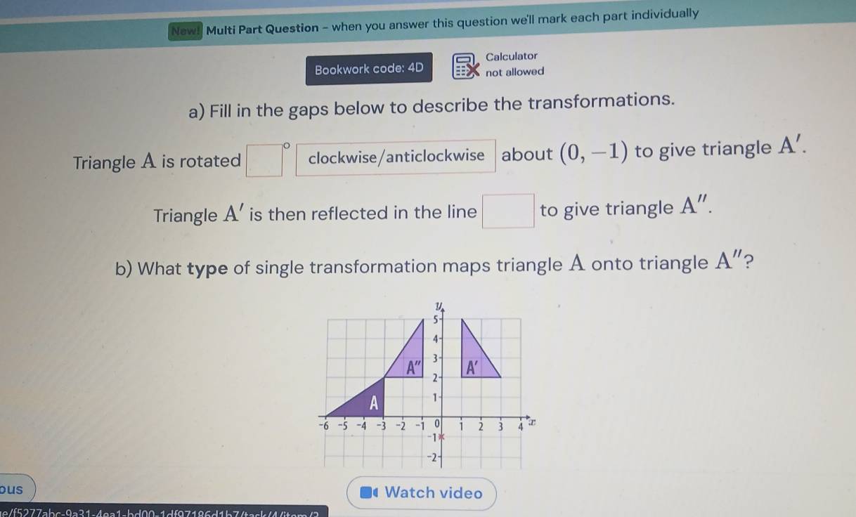 New! Multi Part Question - when you answer this question we'll mark each part individually
Calculator
Bookwork code: 4D not allowed
a) Fill in the gaps below to describe the transformations.
Triangle A is rotated □° clockwise/anticlockwise about (0,-1) to give triangle A'.
Triangle A' is then reflected in the line □ to give triangle A''.
b) What type of single transformation maps triangle A onto triangle A'' ?
ous Watch video
ue/f5277abc-9a31-4ea1-bd00-1df97186d1b7/task<4<itsm/