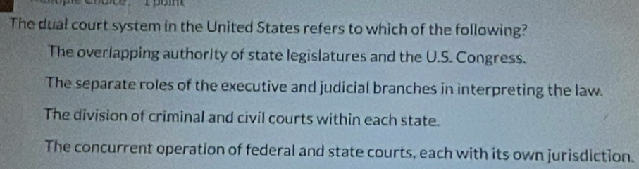 The dual court system in the United States refers to which of the following?
The overlapping authority of state legislatures and the U.S. Congress.
The separate roles of the executive and judicial branches in interpreting the law.
The division of criminal and civil courts within each state.
The concurrent operation of federal and state courts, each with its own jurisdiction.