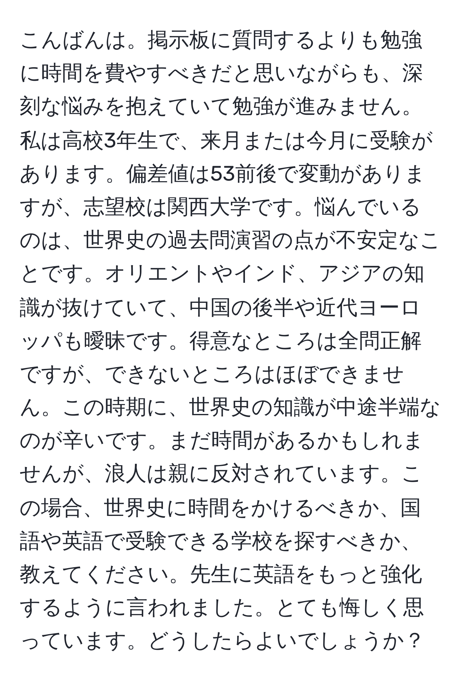 こんばんは。掲示板に質問するよりも勉強に時間を費やすべきだと思いながらも、深刻な悩みを抱えていて勉強が進みません。私は高校3年生で、来月または今月に受験があります。偏差値は53前後で変動がありますが、志望校は関西大学です。悩んでいるのは、世界史の過去問演習の点が不安定なことです。オリエントやインド、アジアの知識が抜けていて、中国の後半や近代ヨーロッパも曖昧です。得意なところは全問正解ですが、できないところはほぼできません。この時期に、世界史の知識が中途半端なのが辛いです。まだ時間があるかもしれませんが、浪人は親に反対されています。この場合、世界史に時間をかけるべきか、国語や英語で受験できる学校を探すべきか、教えてください。先生に英語をもっと強化するように言われました。とても悔しく思っています。どうしたらよいでしょうか？