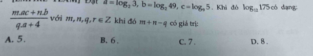 PĐạt a=log _23, b=log _249, c=log _95. Khi đó log _12175c6 dạng:
 (m.ac+n.b)/q.a+4  với m,n,q,r∈ Z khi đó m+n-q có giá trị:
A. 5. B. 6. C. 7. D. 8.