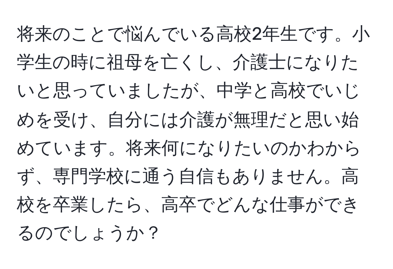 将来のことで悩んでいる高校2年生です。小学生の時に祖母を亡くし、介護士になりたいと思っていましたが、中学と高校でいじめを受け、自分には介護が無理だと思い始めています。将来何になりたいのかわからず、専門学校に通う自信もありません。高校を卒業したら、高卒でどんな仕事ができるのでしょうか？