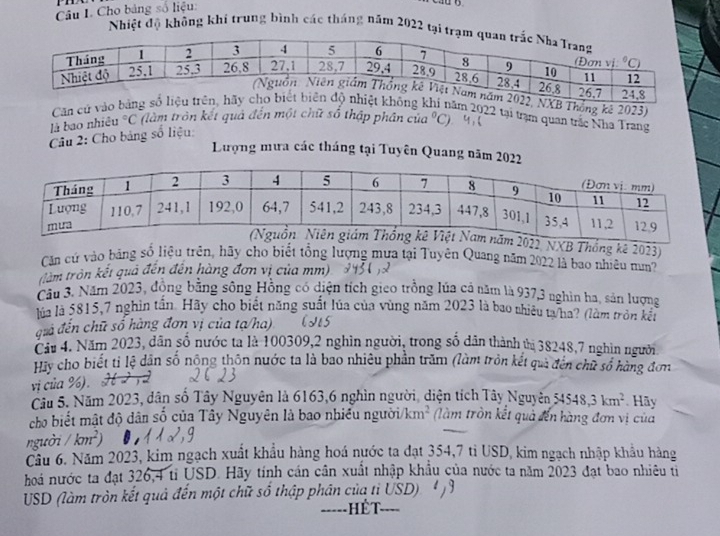 Cho bảng số liệu:
Nhiệt độ không khí trung bình các tháng năm 2022 tại
tại trạm quan trắc Nha Trang
là bao nhiều°C (làm tròn kết quả đến một chữ số thập phân của°C
Câu 2: Cho bảng số liệu:
Lượng mưa các tháng tại Tuyên Quang năm 20
022, NXB Thống kê 2023)
Căn cứ vào bằng số liệu trên, hãy cho biết tổng lượng mưa tại Tuyên Quang năm 2022 là bao nhiêu mm?
(làm tròn kết quả đến đến hàng đơn vị của mm)
Câu 3. Năm 2023, động bằng sông Hồng có diện tích gieo trồng lúa cả năm là 937,3 nghìn hơ, sản lượng
lửa là 5815,7 nghin tấn. Hãy cho biết năng suất lúa của vùng năm 2023 là bao nhiêu ta/ha? (làm tròn kết
điả đến chữ số hàng đơn vị của tạ/ha)
Cầu 4. Năm 2023, dân số nước ta là 100309,2 nghìn người, trong số dân thành tị 38248,7 nghìn người
Hy cho biết tỉ lệ dân số nộng thôn nước ta là bao nhiêu phần trăm (làm tròn kết qua đến chữ số hàng đơn
vị của %). H 2 72
Cầu 5. Năm 2023, dân số Tây Nguyên là 6163,6 nghìn người, diện tích Tây Nguyên 54548,3km^2. Hãy
cho biết mật độ dân số của Tây Nguyên là bao nhiều người/ km^2 (làm tròn kết quả đến hàng đơn vị của
người / km^2
Cầu 6. Năm 2023, kim ngạch xuất khẩu hàng hoá nước ta đạt 354,7 tì USD, kim ngạch nhập khẩu hàng
hoá nước ta đạt 326,4 ti USD. Hãy tính cán cần xuất nhập khẩu của nước ta năm 2023 đạt bao nhiêu từ
USD (làm tròn kết quả đến một chữ số thập phân của tỉ USD)
-----   ế t ..