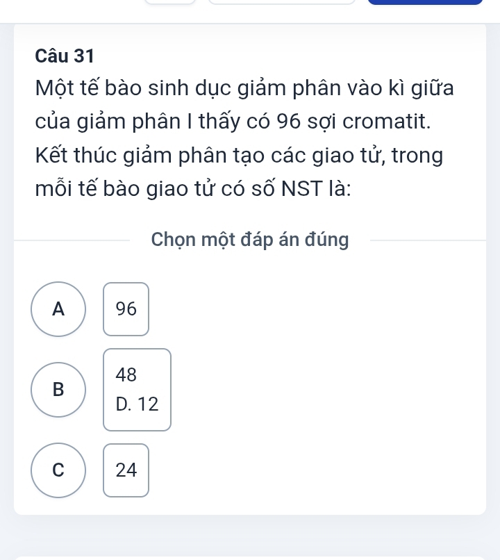 Một tế bào sinh dục giảm phân vào kì giữa
của giảm phân I thấy có 96 sợi cromatit.
Kết thúc giảm phân tạo các giao tử, trong
mỗi tế bào giao tử có số NST là:
Chọn một đáp án đúng
A 96
48
B
D. 12
C 24