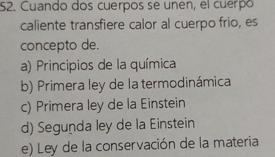 Cuando dos cuerpos se unen, el cuerpó
caliente transfiere calor al cuerpo frio, es
concepto de.
a) Principios de la química
b) Primera ley de la termodinámica
c) Primera ley de la Einstein
d) Seguṇda ley de la Einstein
e) Ley de la conservación de la materia