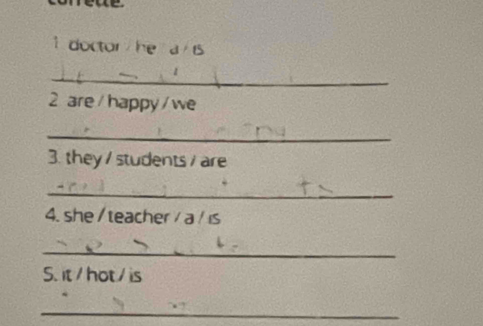 a 
1 doctor he a is 
_ 
2 are / happy/ we 
_ 
3. they / students / are 
_ 
4. she / teacher / a / ɪs 
_ 
S. it / hot / is 
_