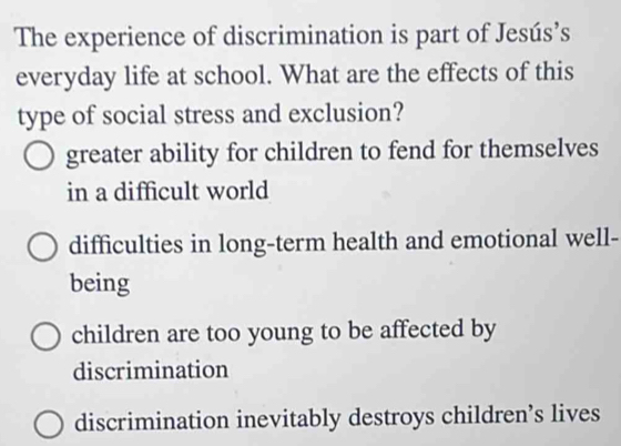 The experience of discrimination is part of Jesús’s
everyday life at school. What are the effects of this
type of social stress and exclusion?
greater ability for children to fend for themselves
in a difficult world
difficulties in long-term health and emotional well-
being
children are too young to be affected by
discrimination
discrimination inevitably destroys children’s lives