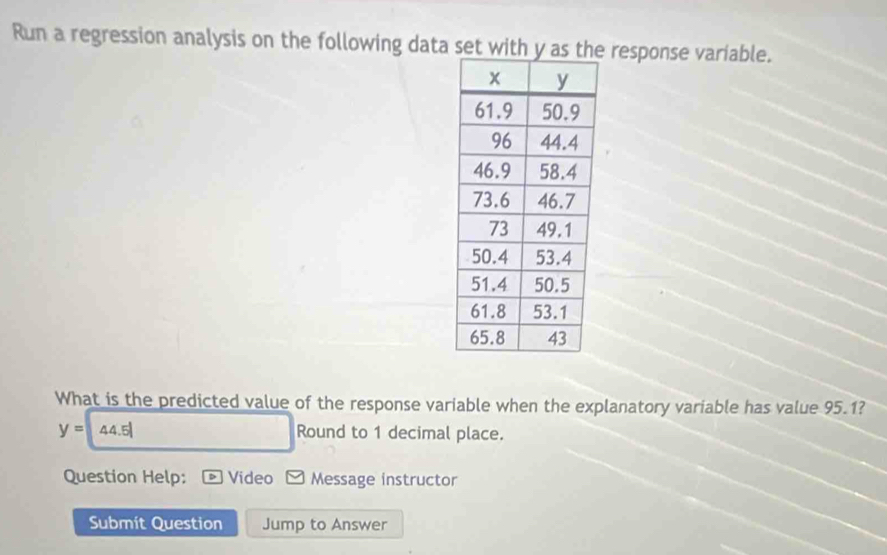 Run a regression analysis on the following data set with y as t response variable. 
What is the predicted value of the response variable when the explanatory variable has value 95.1?
y= 4 5 Round to 1 decimal place. 
Question Help: Video Message instructor 
Submit Question Jump to Answer