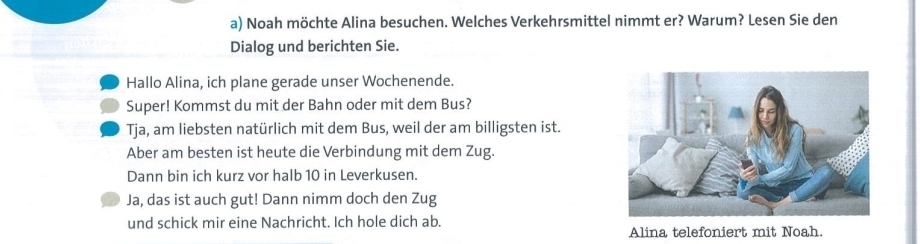 Noah möchte Alina besuchen. Welches Verkehrsmittel nimmt er? Warum? Lesen Sie den 
Dialog und berichten Sie. 
Hallo Alina, ich plane gerade unser Wochenende. 
Super! Kommst du mit der Bahn oder mit dem Bus? 
Tja, am liebsten natürlich mit dem Bus, weil der am billigsten ist. 
Aber am besten ist heute die Verbindung mit dem Zug. 
Dann bin ich kurz vor halb 10 in Leverkusen. 
Ja, das ist auch gut! Dann nimm doch den Zug 
und schick mir eine Nachricht. Ich hole dich ab. 
Alina telefoniert mit Noah.