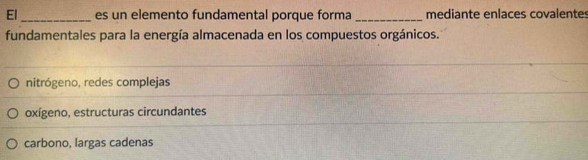 El_ es un elemento fundamental porque forma _mediante enlaces covalentes
fundamentales para la energía almacenada en los compuestos orgánicos.
nitrógeno, redes complejas
oxígeno, estructuras circundantes
carbono, largas cadenas