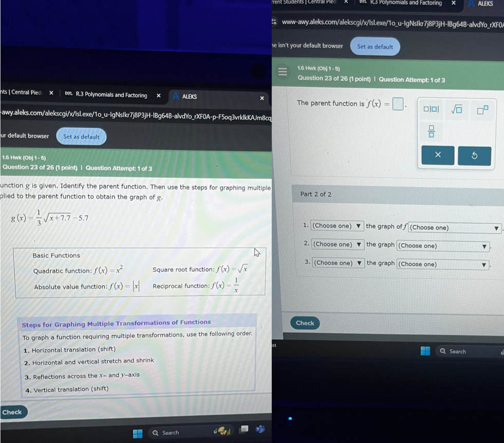 Polynomials and Factoring ALEKS 
www-awy.aleks.com/alekscgi/x/Isl.exe/1o_u-IgNsIkr7j8P3jH-IBg64B-alvdYo_rXF0. 
he isn't your default browser Set as default 
1.6 Hwk (Ob)1-5) 
Question 23 of 26 (1 point) | Question Attempt: 1 of 3 
nts | Central Pied × DL R.3 Polynomials and Factoring × ALEKS × The parent function is f(x)=□. sqrt(□ ) 
-awy.aleks.com/alekscgi/x/Isl.exe/1o_u-IgNsIkr7j8P3jH-lBg64B-alvdYo_rXF0A-p-F5oq3vrklkKAJm8cq 
ur default browser Set as default 
 □ /□   
1.6 Hwk (Ob)1-5) 
× 
Question 23 of 26 (1 point) | Question Attempt: 1 of 3 
unction g is given. Identify the parent function. Then use the steps for graphing multiple 
plied to the parent function to obtain the graph of g. Part 2 of 2
g(x)= 1/3 sqrt(x+7.7)-5.7
1. (Choose one) the graph of f (Choose one) 
2. (Choose one) the graph (Choose one) 
Basic Functions 3. (Choose one) the graph (Choose one) 
Quadratic function: f(x)=x^2 Square root function: f(x)=sqrt(x)
Absolute value function: f(x)=|x| Reciprocal function: f(x)= 1/x 
Steps for Graphing Multiple Transformations of Functions Check 
To graph a function requiring multiple transformations, use the following order. 
1. Horizontal translation (shift) Search 
2. Horizontal and vertical stretch and shrink 
3. Reflections across the x - and y-axis 
4. Vertical translation (shift) 
Check 
Search