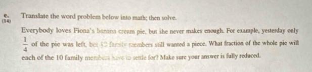 Translate the word problem below into math; then solve. 
(14) 
Everybody loves Fiona's banana cream pie, but she never makes enough. For example, yesterday only
 1/4  of the pie was left, bet 40 family rembers still wanted a piece. What fraction of the whole pie will 
each of the 10 family members have to settle for? Make sure your answer is fully reduced.