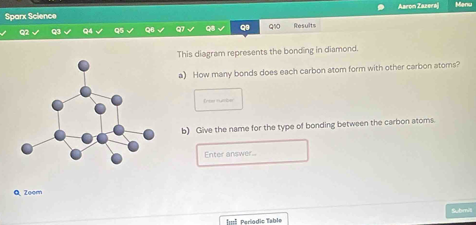 Sparx Science Aaron Zazeraj Menu 
Q10 
Q2 Results 
This diagram represents the bonding in diamond. 
a) How many bonds does each carbon atom form with other carbon atoms? 
Enter number 
b) Give the name for the type of bonding between the carbon atoms. 
Enter answer... 
Zoom 
Submit 
::::: Periodic Table