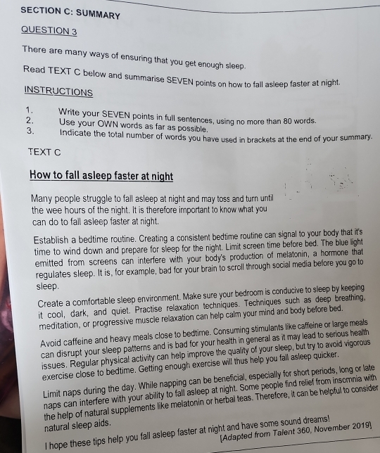 SUMMARY 
QUESTION 3 
There are many ways of ensuring that you get enough sleep. 
Read TEXT C below and summarise SEVEN points on how to fall asleep faster at night. 
INSTRUCTIONS 
1. Write your SEVEN points in full sentences, using no more than 80 words. 
2. Use your OWN words as far as possible. 
3. Indicate the total number of words you have used in brackets at the end of your summary. 
TEXT C 
How to fall asleep faster at night 
Many people struggle to fall asleep at night and may toss and turn until 
the wee hours of the night. It is therefore important to know what you 
can do to fall asleep faster at night. 
Establish a bedtime routine. Creating a consistent bedtime routine can signal to your body that it's 
time to wind down and prepare for sleep for the night. Limit screen time before bed. The blue light 
emitted from screens can interfere with your body's production of melatonin, a hormone that 
regulates sleep. It is, for example, bad for your brain to scroll through social media before you go to 
sleep. 
Create a comfortable sleep environment. Make sure your bedroom is conducive to sleep by keeping 
it cool, dark, and quiet. Practise relaxation techniques. Techniques such as deep breathing, 
meditation, or progressive muscle relaxation can help calm your mind and body before bed. 
Avoid caffeine and heavy meals close to bedtime. Consuming stimulants like caffeine or large meals 
can disrupt your sleep patterns and is bad for your health in general as it may lead to serious health 
issues. Regular physical activity can help improve the quality of your sleep, but try to avoid vigorous 
exercise close to bedtime. Getting enough exercise will thus help you fall asleep quicker. 
Limit naps during the day. While napping can be beneficial, especially for short periods, long or late 
naps can interfere with your ability to fall asleep at night. Some people find relief from insomnia with 
the help of natural supplements like melatonin or herbal teas. Therefore, it can be helpful to consider natural sleep aids. 
[Adapted from Talent 360, November 2019] 
I hope these tips help you fall asleep faster at night and have some sound dreams!