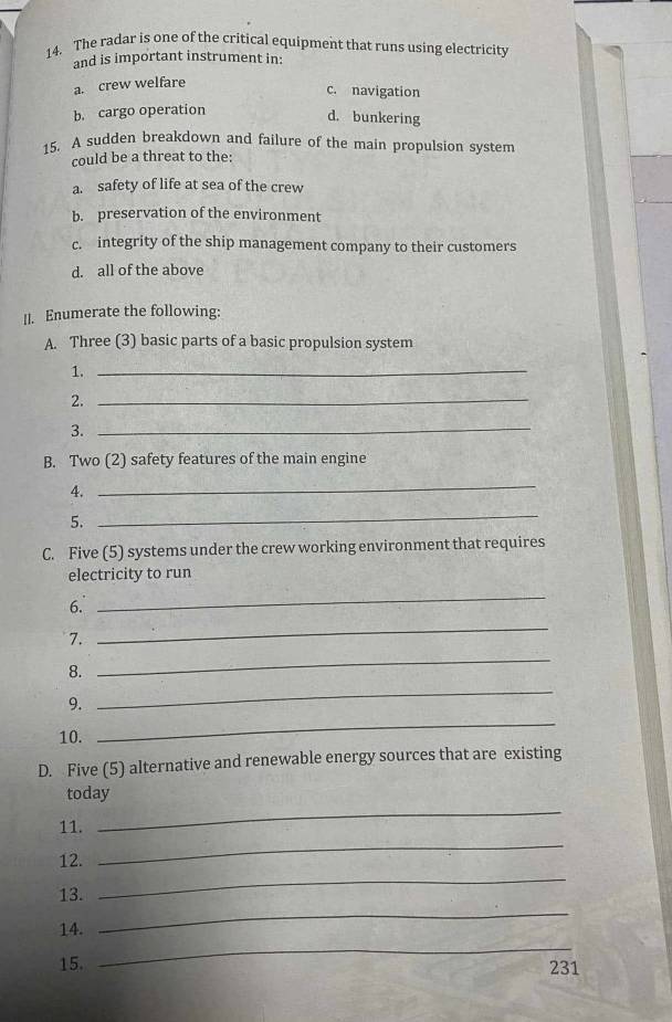 The radar is one of the critical equipment that runs using electricity
and is important instrument in:
a. crew welfare
c. navigation
b. cargo operation
d. bunkering
15. A sudden breakdown and failure of the main propulsion system
could be a threat to the:
a. safety of life at sea of the crew
b. preservation of the environment
c. integrity of the ship management company to their customers
d. all of the above
II. Enumerate the following:
A. Three (3) basic parts of a basic propulsion system
1._
2._
3._
B. Two (2) safety features of the main engine
4.
_
5.
_
C. Five (5) systems under the crew working environment that requires
electricity to run
6.
_
7.
_
8.
_
_
9.
_
10.
D. Five (5) alternative and renewable energy sources that are existing
_
today
_
11.
12.
13.
_
14.
_
15.
_
231