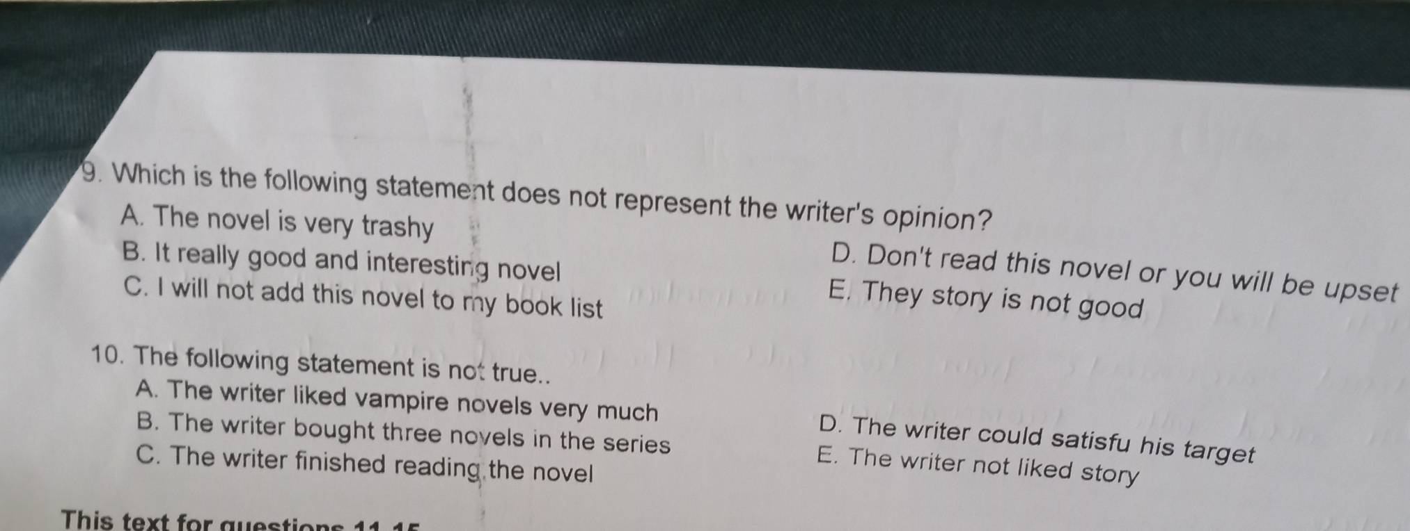 Which is the following statement does not represent the writer's opinion?
A. The novel is very trashy
D. Don't read this novel or you will be upset
B. It really good and interesting novel E. They story is not good
C. I will not add this novel to my book list
10. The following statement is not true..
A. The writer liked vampire novels very much
B. The writer bought three novels in the series
D. The writer could satisfu his target
C. The writer finished reading the novel
E. The writer not liked story
This text for guestions 11