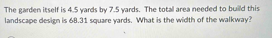 The garden itself is 4.5 yards by 7.5 yards. The total area needed to build this 
landscape design is 68.31 square yards. What is the width of the walkway?