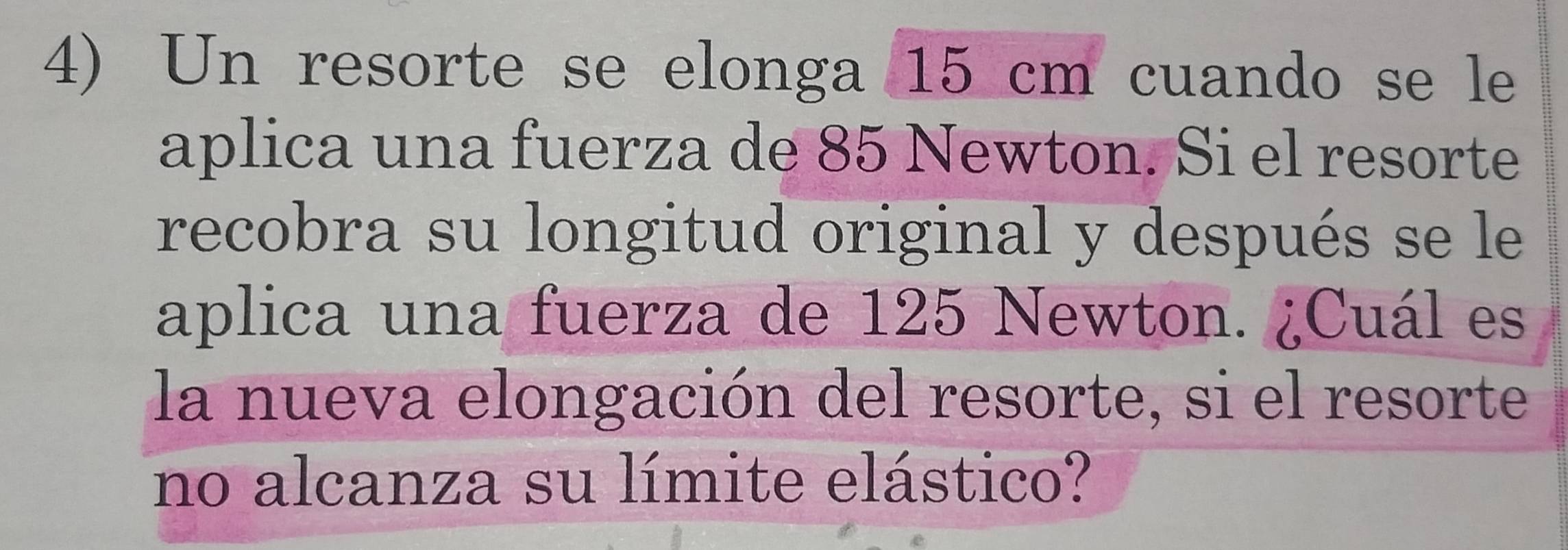 Un resorte se elonga 15 cm cuando se le 
aplica una fuerza de 85 Newton. Si el resorte 
recobra su longitud original y después se le 
aplica una fuerza de 125 Newton. ¿Cuál es 
la nueva elongación del resorte, si el resorte 
no alcanza su límite elástico?